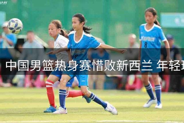 中国男篮热身赛惜败新西兰 年轻球员亮眼但短板亟待解决