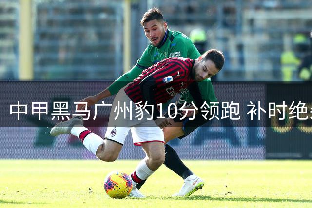 中甲黑马广州豹10分领跑 补时绝杀延续冲超悬念