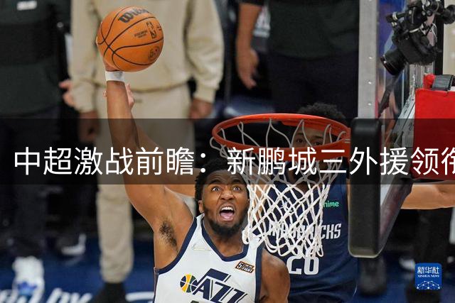 中超激战前瞻：新鹏城三外援领衔锋线 西海岸双枪蓄势待发