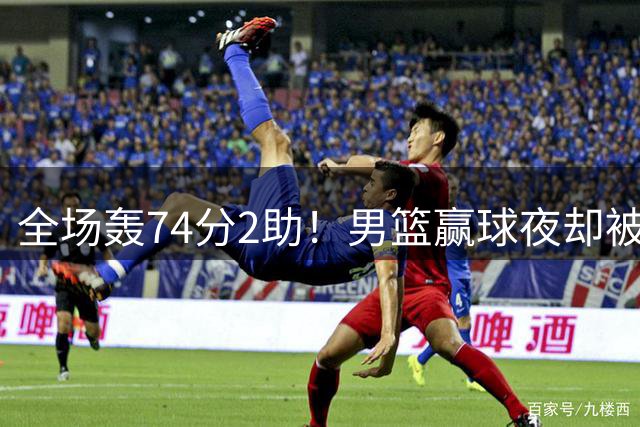 全场轰74分2助！男篮赢球夜却被狂批：这样打岂有不输日本之理？