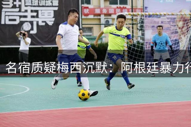 名宿质疑梅西沉默：阿根廷暴力行为为何无人发声？