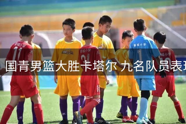 国青男篮大胜卡塔尔 九名队员表现亮眼