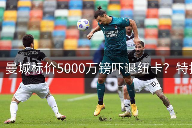 曼城标价5000万镑吓退纽卡？特拉福德转会谈判陷入僵局