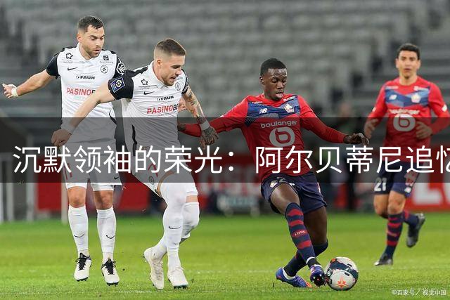 沉默领袖的荣光：阿尔贝蒂尼追忆巴雷西跨越足球的精神感召