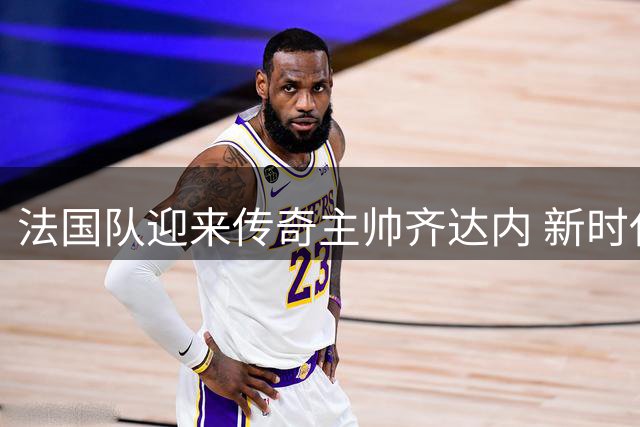 法国队迎来传奇主帅齐达内 新时代能否复制98年辉煌？