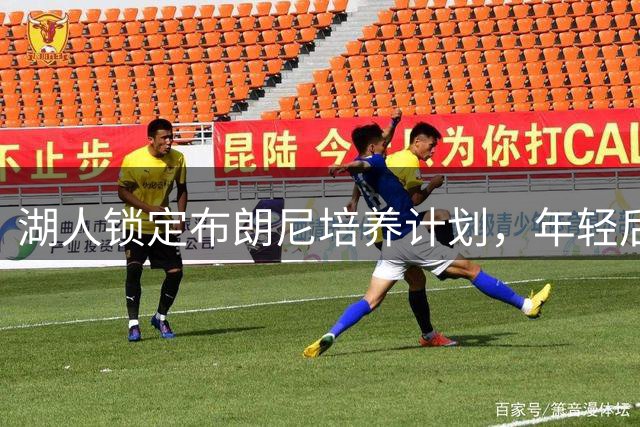 湖人锁定布朗尼培养计划，年轻后卫新赛季有望继续留队