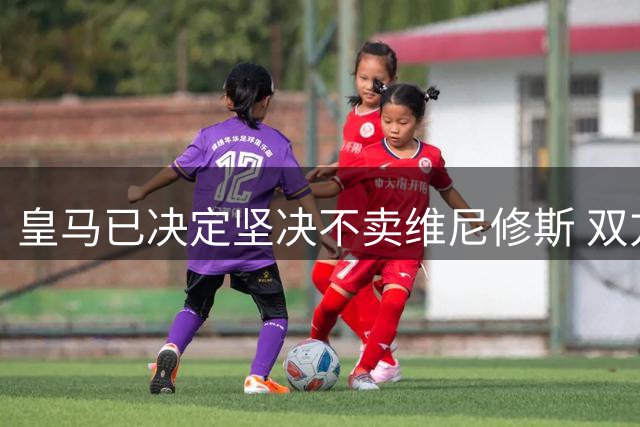 皇马已决定坚决不卖维尼修斯 双方续约谈判本周即将启动