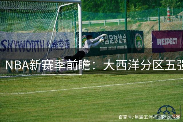NBA新赛季前瞻：大西洋分区五强争霸 谁能杀出死亡之组？