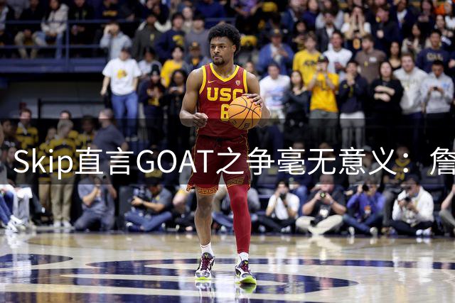 Skip直言GOAT之争毫无意义：詹姆斯与乔丹不在同一层面